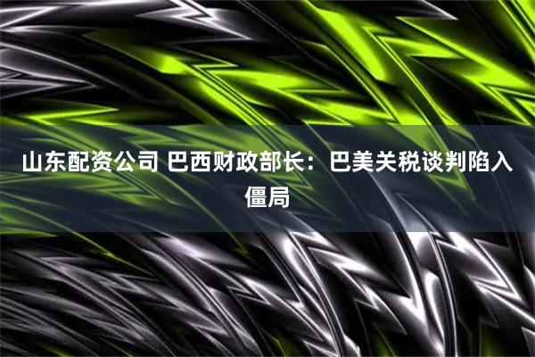 山东配资公司 巴西财政部长：巴美关税谈判陷入僵局