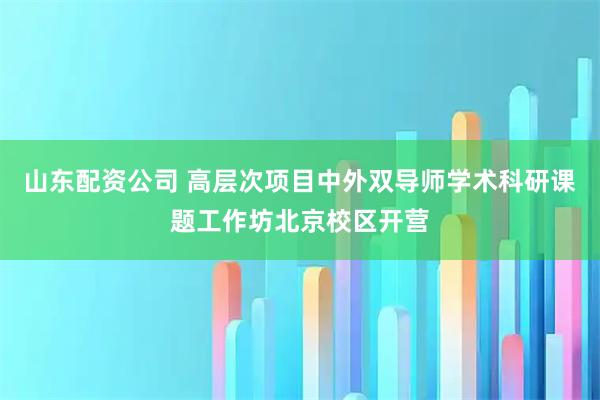 山东配资公司 高层次项目中外双导师学术科研课题工作坊北京校区开营