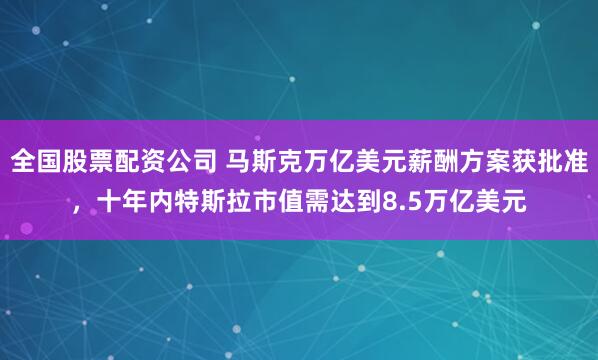 全国股票配资公司 马斯克万亿美元薪酬方案获批准，十年内特斯拉市值需达到8.5万亿美元