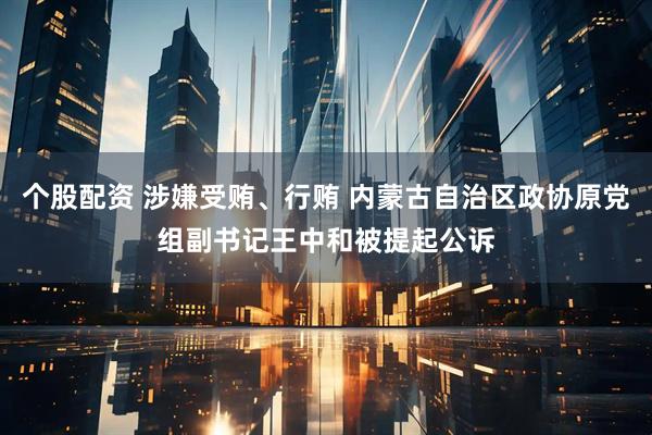 个股配资 涉嫌受贿、行贿 内蒙古自治区政协原党组副书记王中和被提起公诉