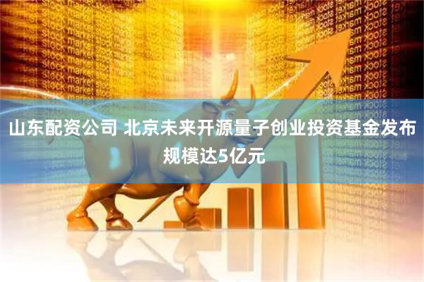 山东配资公司 北京未来开源量子创业投资基金发布 规模达5亿元