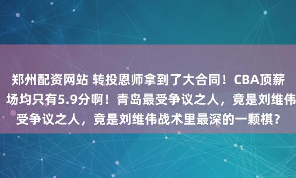 郑州配资网站 转投恩师拿到了大合同！CBA顶薪后卫与老东家闹翻了，场均只有5.9分啊！青岛最受争议之人，竟是刘维伟战术里最深的一颗棋？