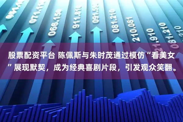 股票配资平台 陈佩斯与朱时茂通过模仿“看美女”展现默契，成为经典喜剧片段，引发观众笑翻。