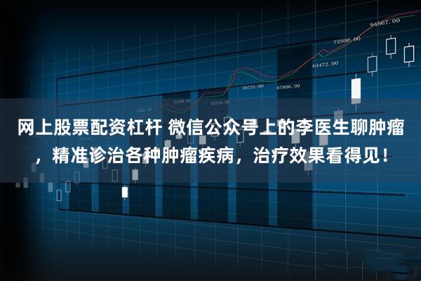 网上股票配资杠杆 微信公众号上的李医生聊肿瘤，精准诊治各种肿瘤疾病，治疗效果看得见！