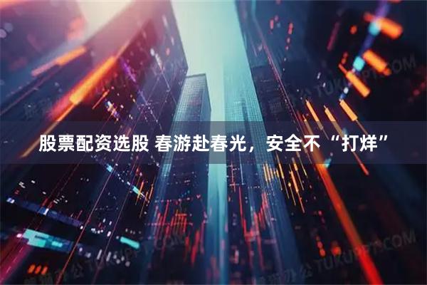 股票配资选股 春游赴春光，安全不 “打烊”