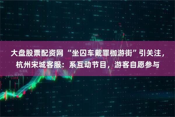 大盘股票配资网 “坐囚车戴罪枷游街”引关注，杭州宋城客服：系互动节目，游客自愿参与
