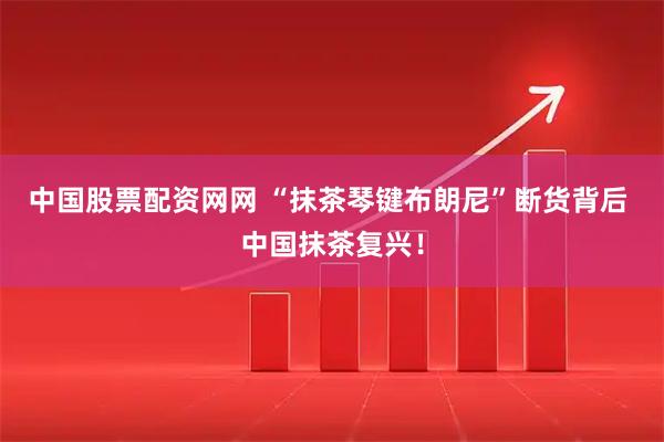 中国股票配资网网 “抹茶琴键布朗尼”断货背后 中国抹茶复兴！